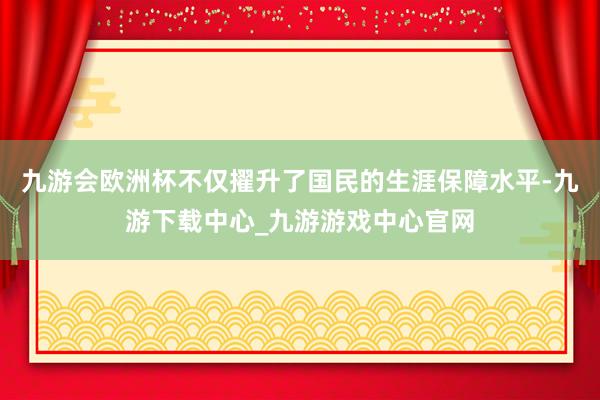 九游会欧洲杯不仅擢升了国民的生涯保障水平-九游下载中心_九游游戏中心官网