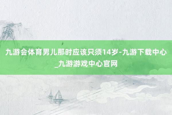 九游会体育男儿那时应该只须14岁-九游下载中心_九游游戏中心官网