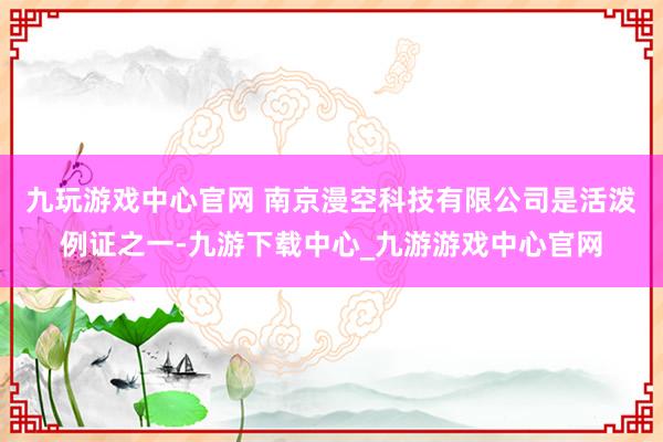 九玩游戏中心官网 　　南京漫空科技有限公司是活泼例证之一-九游下载中心_九游游戏中心官网