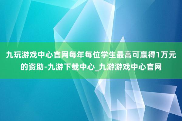 九玩游戏中心官网每年每位学生最高可赢得1万元的资助-九游下载中心_九游游戏中心官网