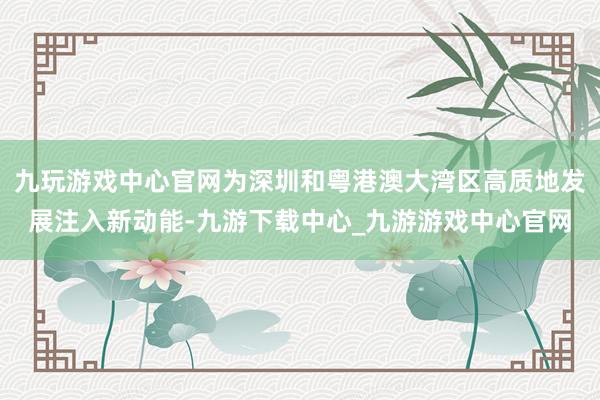 九玩游戏中心官网为深圳和粤港澳大湾区高质地发展注入新动能-九游下载中心_九游游戏中心官网