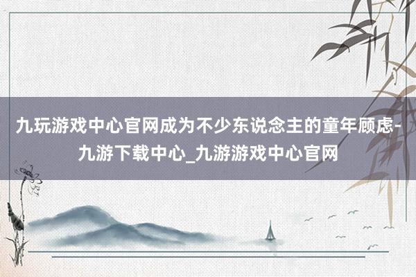 九玩游戏中心官网成为不少东说念主的童年顾虑-九游下载中心_九游游戏中心官网