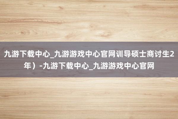 九游下载中心_九游游戏中心官网训导硕士商讨生2年）-九游下载中心_九游游戏中心官网