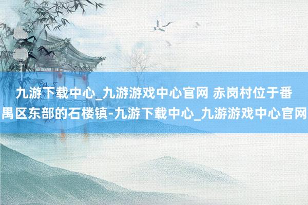 九游下载中心_九游游戏中心官网 　　赤岗村位于番禺区东部的石楼镇-九游下载中心_九游游戏中心官网