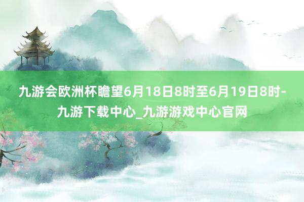 九游会欧洲杯瞻望6月18日8时至6月19日8时-九游下载中心_九游游戏中心官网