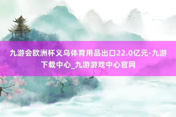 九游会欧洲杯义乌体育用品出口22.0亿元-九游下载中心_九游游戏中心官网