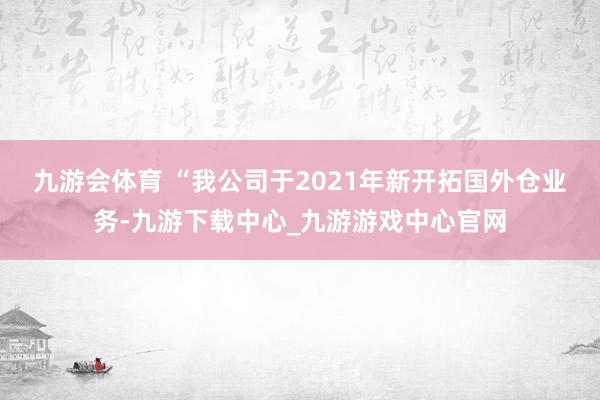 九游会体育 　　“我公司于2021年新开拓国外仓业务-九游下载中心_九游游戏中心官网