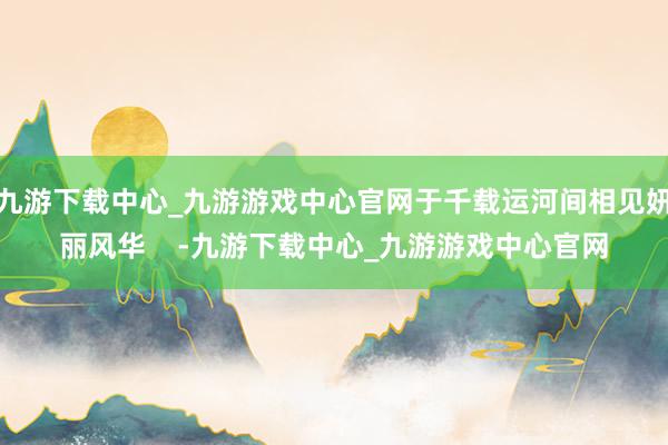 九游下载中心_九游游戏中心官网于千载运河间相见妍丽风华    -九游下载中心_九游游戏中心官网