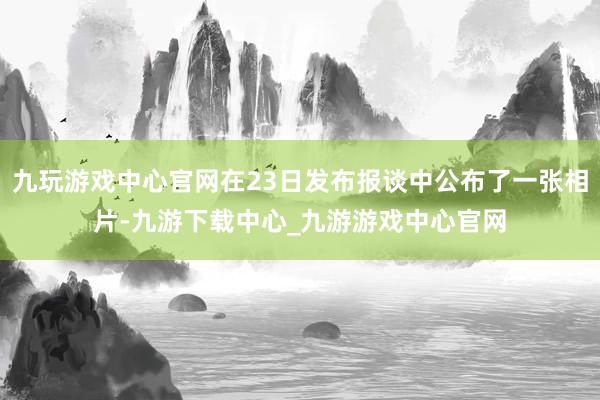 九玩游戏中心官网在23日发布报谈中公布了一张相片-九游下载中心_九游游戏中心官网