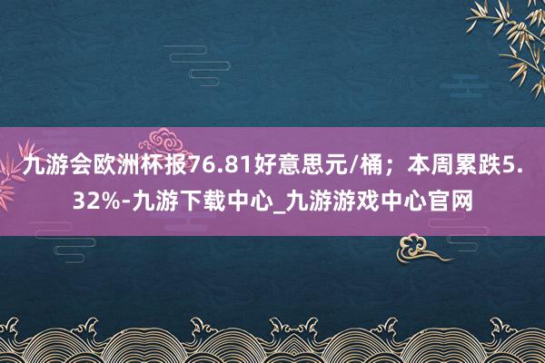 九游会欧洲杯报76.81好意思元/桶；本周累跌5.32%-九游下载中心_九游游戏中心官网