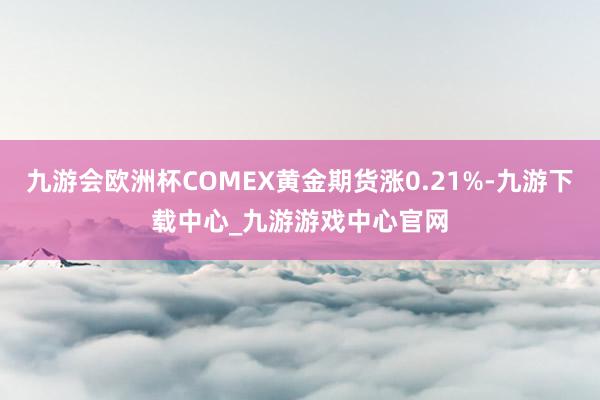 九游会欧洲杯COMEX黄金期货涨0.21%-九游下载中心_九游游戏中心官网