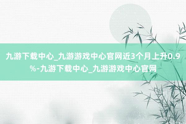 九游下载中心_九游游戏中心官网近3个月上升0.9%-九游下载中心_九游游戏中心官网