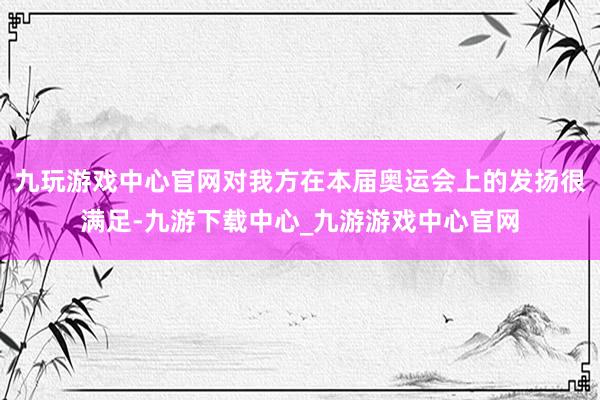 九玩游戏中心官网对我方在本届奥运会上的发扬很满足-九游下载中心_九游游戏中心官网