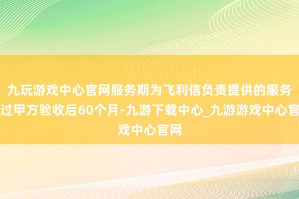 九玩游戏中心官网服务期为飞利信负责提供的服务通过甲方验收后60个月-九游下载中心_九游游戏中心官网