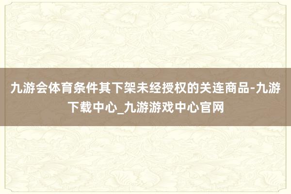 九游会体育条件其下架未经授权的关连商品-九游下载中心_九游游戏中心官网