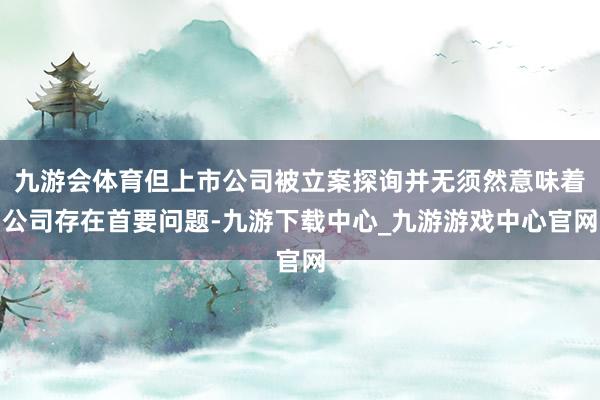 九游会体育但上市公司被立案探询并无须然意味着公司存在首要问题-九游下载中心_九游游戏中心官网