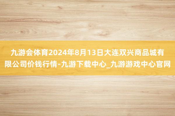 九游会体育2024年8月13日大连双兴商品城有限公司价钱行情-九游下载中心_九游游戏中心官网