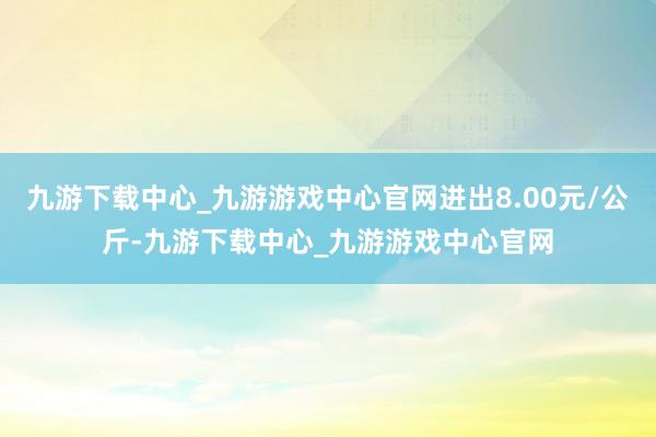 九游下载中心_九游游戏中心官网进出8.00元/公斤-九游下载中心_九游游戏中心官网