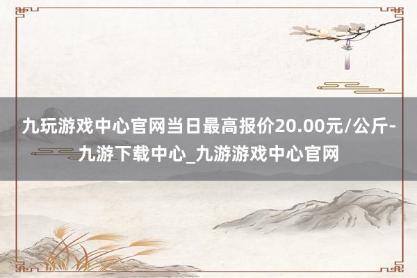 九玩游戏中心官网当日最高报价20.00元/公斤-九游下载中心_九游游戏中心官网