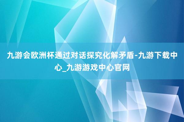 九游会欧洲杯通过对话探究化解矛盾-九游下载中心_九游游戏中心官网