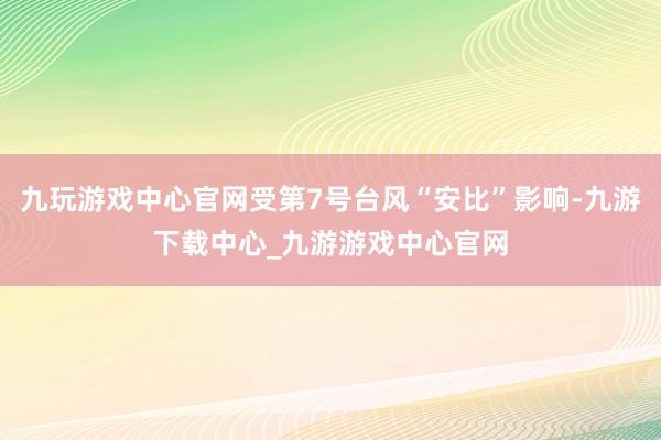 九玩游戏中心官网受第7号台风“安比”影响-九游下载中心_九游游戏中心官网