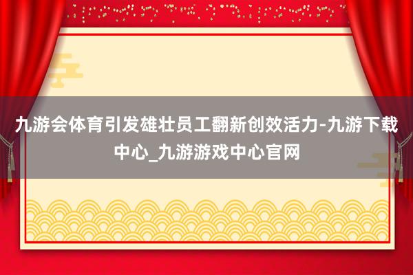 九游会体育引发雄壮员工翻新创效活力-九游下载中心_九游游戏中心官网