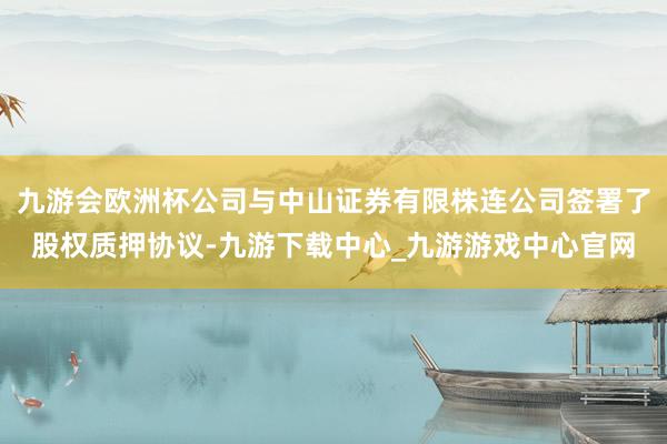 九游会欧洲杯公司与中山证券有限株连公司签署了股权质押协议-九游下载中心_九游游戏中心官网