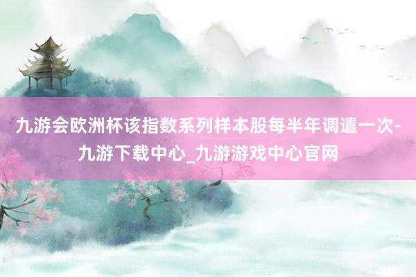 九游会欧洲杯该指数系列样本股每半年调遣一次-九游下载中心_九游游戏中心官网