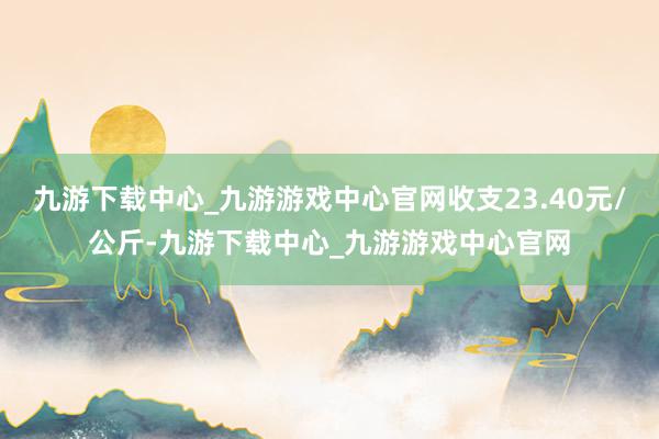 九游下载中心_九游游戏中心官网收支23.40元/公斤-九游下载中心_九游游戏中心官网