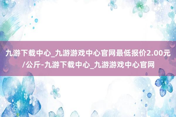 九游下载中心_九游游戏中心官网最低报价2.00元/公斤-九游下载中心_九游游戏中心官网