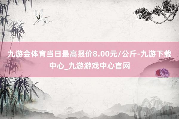 九游会体育当日最高报价8.00元/公斤-九游下载中心_九游游戏中心官网