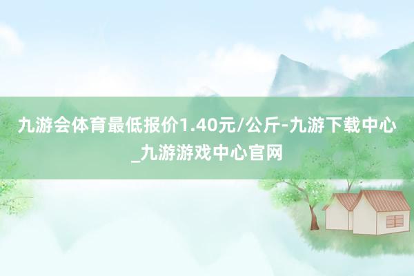 九游会体育最低报价1.40元/公斤-九游下载中心_九游游戏中心官网