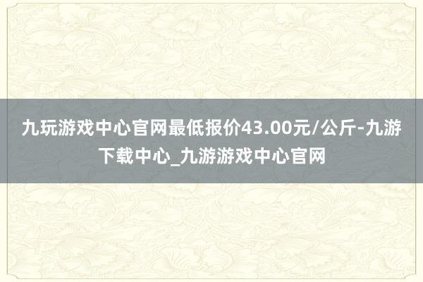 九玩游戏中心官网最低报价43.00元/公斤-九游下载中心_九游游戏中心官网