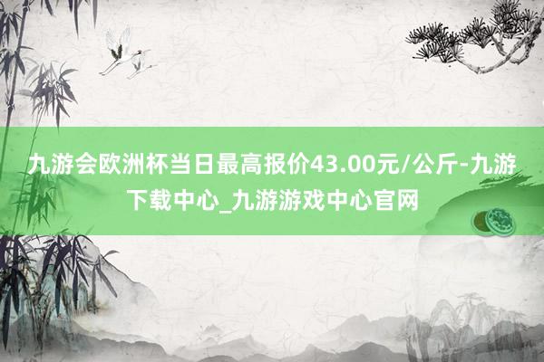 九游会欧洲杯当日最高报价43.00元/公斤-九游下载中心_九游游戏中心官网