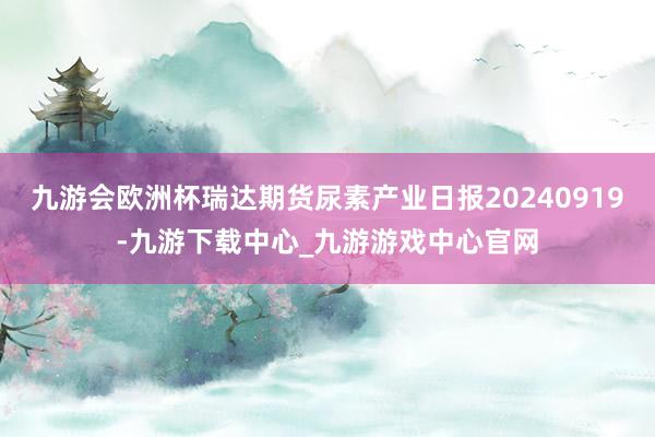 九游会欧洲杯瑞达期货尿素产业日报20240919-九游下载中心_九游游戏中心官网