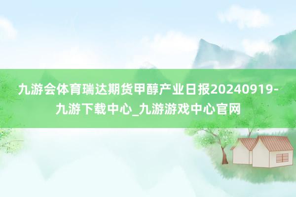 九游会体育瑞达期货甲醇产业日报20240919-九游下载中心_九游游戏中心官网