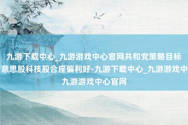 九游下载中心_九游游戏中心官网共和党策略目标关于好意思股科技股合座偏利好-九游下载中心_九游游戏中心官网