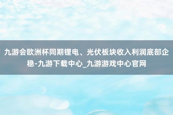 九游会欧洲杯同期锂电、光伏板块收入利润底部企稳-九游下载中心_九游游戏中心官网