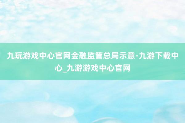 九玩游戏中心官网　　金融监管总局示意-九游下载中心_九游游戏中心官网