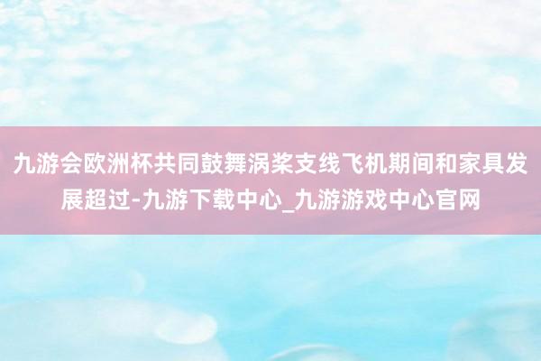 九游会欧洲杯共同鼓舞涡桨支线飞机期间和家具发展超过-九游下载中心_九游游戏中心官网