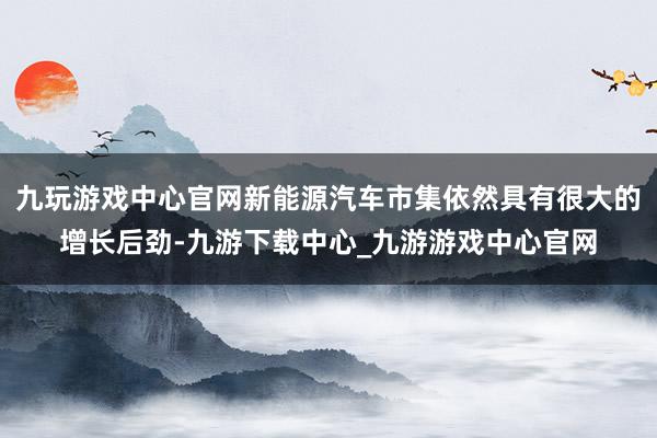 九玩游戏中心官网新能源汽车市集依然具有很大的增长后劲-九游下载中心_九游游戏中心官网