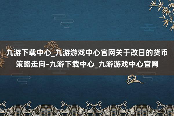 九游下载中心_九游游戏中心官网关于改日的货币策略走向-九游下载中心_九游游戏中心官网