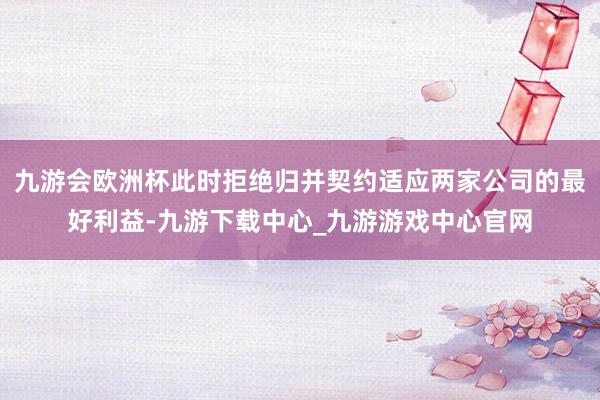 九游会欧洲杯此时拒绝归并契约适应两家公司的最好利益-九游下载中心_九游游戏中心官网