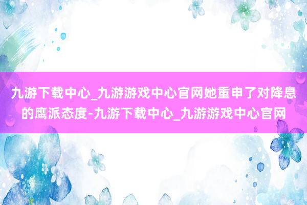 九游下载中心_九游游戏中心官网她重申了对降息的鹰派态度-九游下载中心_九游游戏中心官网