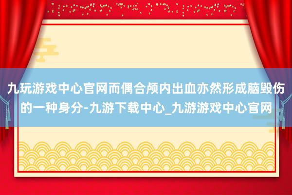 九玩游戏中心官网而偶合颅内出血亦然形成脑毁伤的一种身分-九游下载中心_九游游戏中心官网