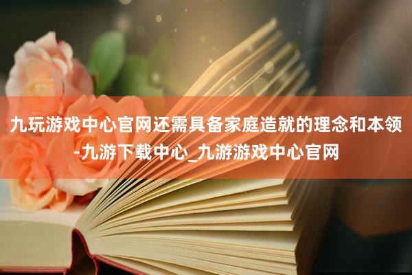 九玩游戏中心官网还需具备家庭造就的理念和本领-九游下载中心_九游游戏中心官网