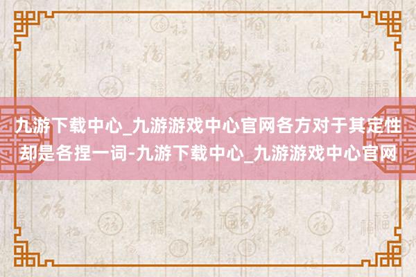 九游下载中心_九游游戏中心官网各方对于其定性却是各捏一词-九游下载中心_九游游戏中心官网