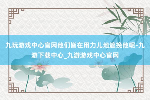 九玩游戏中心官网他们皆在用力儿地遮挽他呢-九游下载中心_九游游戏中心官网