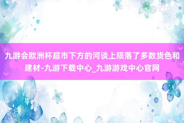 九游会欧洲杯超市下方的河谈上陨落了多数货色和建材-九游下载中心_九游游戏中心官网