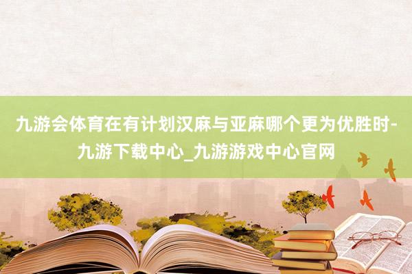 九游会体育在有计划汉麻与亚麻哪个更为优胜时-九游下载中心_九游游戏中心官网